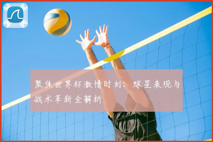 聚焦世界杯激情时刻：球星表现与战术革新全解析