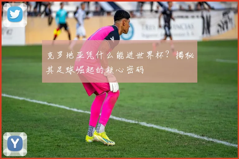 克罗地亚凭什么能进世界杯？揭秘其足球崛起的核心密码
