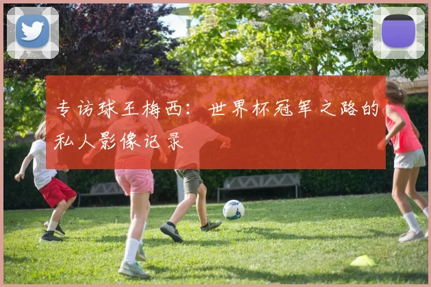 专访球王梅西:世界杯冠军之路的私人影像记录