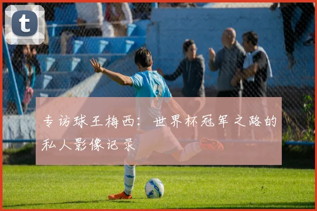 专访球王梅西:世界杯冠军之路的私人影像记录