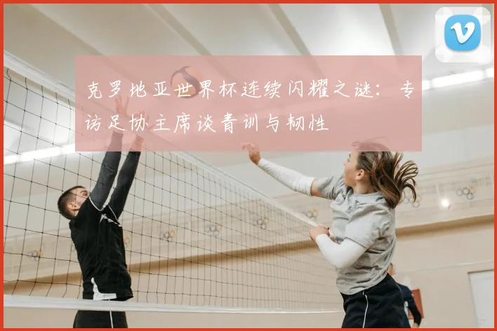 克罗地亚世界杯连续闪耀之谜：专访足协主席谈青训与韧性